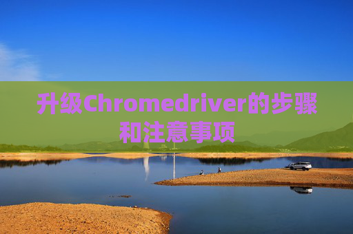 升级Chromedriver的步骤和注意事项 升级Chromedriver的步骤和注意事项